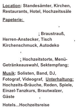 Location: Standesämter, Kirchen, Restaurants, Hotel, Hochzeitssäle
Papeterie: Einladungen, Menü- und Tischkarten Danksagungen,
Hochzeitsfloristik: Braustrauß, Herren-Anstecker, Tischdekoration, Kirchenschmuck, Autodeko Oldtimer, Kutsche
Catering: Hochzeitstorte, Menü- Getränkeauswahl, Sektempfang;
Musik: Solisten, Band, DJ, Fotograf, Videograf, Unterhaltung: Hochzeits-Bräuche, Reden, Spiele, Einzel-Tanzkurs, Brautwalzer, Gäste Give-aways,
Hotels...Hochzeitsreise